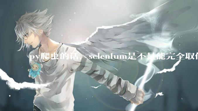 py爬虫的话，selenium是不是能完全取代requests?